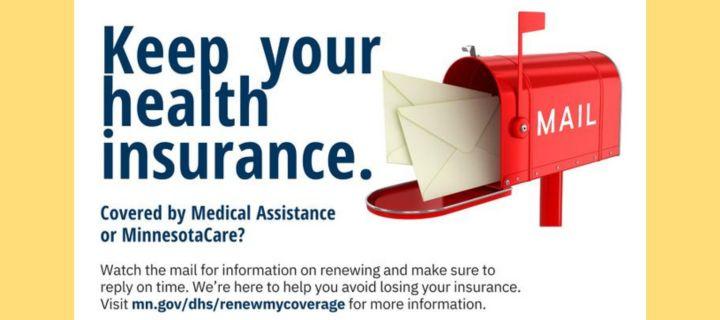 Keep your health insurance. Covered by Medical Assistance or MinnesotaCare? Watch the mail for information on renewing and make sure to reply on time. We're here to help you avid losing your insurance. Visit mn.gov/dhs/renewmycoverage for more information